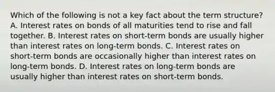 Which of the following is not a key fact about the term​ structure? A. Interest rates on bonds of all maturities tend to rise and fall together. B. Interest rates on​ short-term bonds are usually higher than interest rates on​ long-term bonds. C. Interest rates on​ short-term bonds are occasionally higher than interest rates on​ long-term bonds. D. Interest rates on​ long-term bonds are usually higher than interest rates on​ short-term bonds.