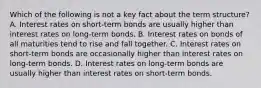 Which of the following is not a key fact about the term​ structure? A. Interest rates on​ short-term bonds are usually higher than interest rates on​ long-term bonds. B. Interest rates on bonds of all maturities tend to rise and fall together. C. Interest rates on​ short-term bonds are occasionally higher than interest rates on​ long-term bonds. D. Interest rates on​ long-term bonds are usually higher than interest rates on​ short-term bonds.