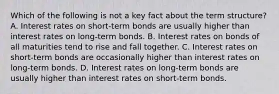 Which of the following is not a key fact about the term​ structure? A. Interest rates on​ short-term bonds are usually higher than interest rates on​ long-term bonds. B. Interest rates on bonds of all maturities tend to rise and fall together. C. Interest rates on​ short-term bonds are occasionally higher than interest rates on​ long-term bonds. D. Interest rates on​ long-term bonds are usually higher than interest rates on​ short-term bonds.