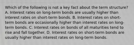 Which of the following is not a key fact about the term​ structure? A. Interest rates on​ long-term bonds are usually higher than interest rates on​ short-term bonds. B. Interest rates on​ short-term bonds are occasionally higher than interest rates on​ long-term bonds. C. Interest rates on bonds of all maturities tend to rise and fall together. D. Interest rates on​ short-term bonds are usually higher than interest rates on​ long-term bonds.