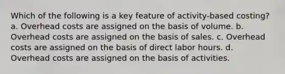 Which of the following is a key feature of activity-based costing? a. Overhead costs are assigned on the basis of volume. b. Overhead costs are assigned on the basis of sales. c. Overhead costs are assigned on the basis of direct labor hours. d. Overhead costs are assigned on the basis of activities.