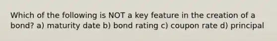 Which of the following is NOT a key feature in the creation of a bond? a) maturity date b) bond rating c) coupon rate d) principal