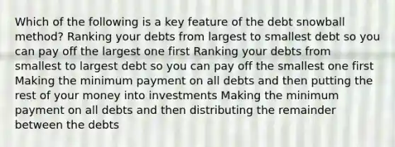 Which of the following is a key feature of the debt snowball method? Ranking your debts from largest to smallest debt so you can pay off the largest one first Ranking your debts from smallest to largest debt so you can pay off the smallest one first Making the minimum payment on all debts and then putting the rest of your money into investments Making the minimum payment on all debts and then distributing the remainder between the debts