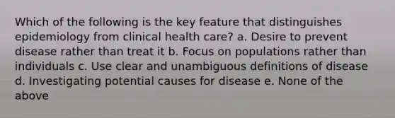 Which of the following is the key feature that distinguishes epidemiology from clinical health care? a. Desire to prevent disease rather than treat it b. Focus on populations rather than individuals c. Use clear and unambiguous definitions of disease d. Investigating potential causes for disease e. None of the above