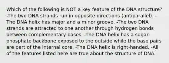 Which of the following is NOT a key feature of the DNA structure? -The two DNA strands run in opposite directions (antiparallel). -The DNA helix has major and a minor groove. -The two DNA strands are attracted to one another through hydrogen bonds between complementary bases. -The DNA helix has a sugar-phosphate backbone exposed to the outside while the base pairs are part of the internal core. -The DNA helix is right-handed. -All of the features listed here are true about the structure of DNA.