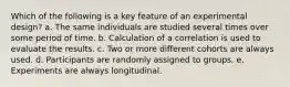 Which of the following is a key feature of an experimental design? a. The same individuals are studied several times over some period of time. b. Calculation of a correlation is used to evaluate the results. c. Two or more different cohorts are always used. d. Participants are randomly assigned to groups. e. Experiments are always longitudinal.