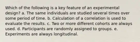 Which of the following is a key feature of an experimental design? a. The same individuals are studied several times over some period of time. b. Calculation of a correlation is used to evaluate the results. c. Two or more different cohorts are always used. d. Participants are randomly assigned to groups. e. Experiments are always longitudinal.