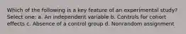 Which of the following is a key feature of an experimental study? Select one: a. An independent variable b. Controls for cohort effects c. Absence of a control group d. Nonrandom assignment