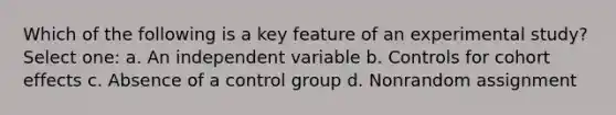 Which of the following is a key feature of an experimental study? Select one: a. An independent variable b. Controls for cohort effects c. Absence of a control group d. Nonrandom assignment