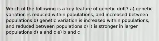 Which of the following is a key feature of genetic drift? a) genetic variation is reduced within populations, and increased between populations b) genetic variation is increased within populations, and reduced between populations c) it is stronger in larger populations d) a and c e) b and c