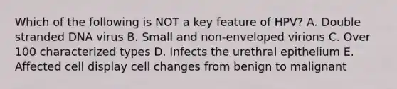 Which of the following is NOT a key feature of HPV? A. Double stranded DNA virus B. Small and non-enveloped virions C. Over 100 characterized types D. Infects the urethral epithelium E. Affected cell display cell changes from benign to malignant