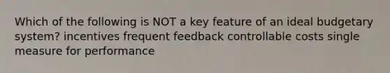 Which of the following is NOT a key feature of an ideal budgetary system? incentives frequent feedback controllable costs single measure for performance