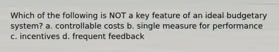 Which of the following is NOT a key feature of an ideal budgetary system? a. controllable costs b. single measure for performance c. incentives d. frequent feedback