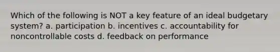 Which of the following is NOT a key feature of an ideal budgetary system? a. participation b. incentives c. accountability for noncontrollable costs d. feedback on performance