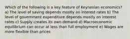 Which of the following is a key feature of Keynesian economics? a) The level of saving depends mostly on interest rates b) The level of government expenditure depends mostly on interest rates c) Supply creates its own demand d) Macroeconomic equilibrium can occur at less than full employment e) Wages are more flexible than prices