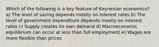 Which of the following is a key feature of Keynesian economics? a) The level of saving depends mostly on interest rates b) The level of government expenditure depends mostly on interest rates c) Supply creates its own demand d) Macroeconomic equilibrium can occur at less than full employment e) Wages are more flexible than prices