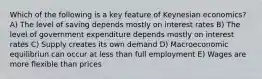 Which of the following is a key feature of Keynesian economics? A) The level of saving depends mostly on interest rates B) The level of government expenditure depends mostly on interest rates C) Supply creates its own demand D) Macroeconomic equilibriun can occur at less than full employment E) Wages are more flexible than prices