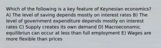 Which of the following is a key feature of Keynesian economics? A) The level of saving depends mostly on interest rates B) The level of government expenditure depends mostly on interest rates C) Supply creates its own demand D) Macroeconomic equilibriun can occur at less than full employment E) Wages are more flexible than prices