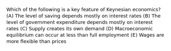 Which of the following is a key feature of Keynesian economics? (A) The level of saving depends mostly on interest rates (B) The level of government expenditure depends mostly on interest rates (C) Supply creates its own demand (D) Macroeconomic equilibrium can occur at <a href='https://www.questionai.com/knowledge/k7BtlYpAMX-less-than' class='anchor-knowledge'>less than</a> full employment (E) Wages are more flexible than prices