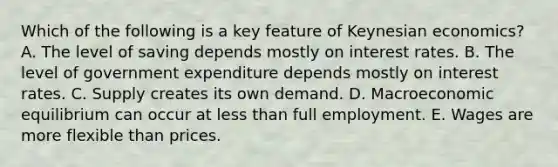 Which of the following is a key feature of Keynesian economics? A. The level of saving depends mostly on interest rates. B. The level of government expenditure depends mostly on interest rates. C. Supply creates its own demand. D. Macroeconomic equilibrium can occur at less than full employment. E. Wages are more flexible than prices.