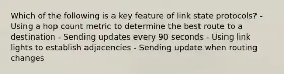 Which of the following is a key feature of link state protocols? - Using a hop count metric to determine the best route to a destination - Sending updates every 90 seconds - Using link lights to establish adjacencies - Sending update when routing changes