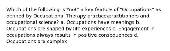 Which of the following is *not* a key feature of "Occupations" as defined by Occupational Therapy practice/practitioners and occupational science? a. Occupations have meanings b. Occupations are shaped by life experiences c. Engagement in occupations always results in positive consequences d. Occupations are complex