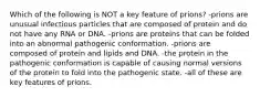 Which of the following is NOT a key feature of prions? -prions are unusual infectious particles that are composed of protein and do not have any RNA or DNA. -prions are proteins that can be folded into an abnormal pathogenic conformation. -prions are composed of protein and lipids and DNA. -the protein in the pathogenic conformation is capable of causing normal versions of the protein to fold into the pathogenic state. -all of these are key features of prions.