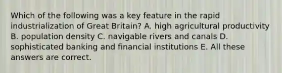 Which of the following was a key feature in the rapid industrialization of Great Britain? A. high agricultural productivity B. population density C. navigable rivers and canals D. sophisticated banking and financial institutions E. All these answers are correct.