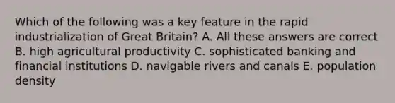 Which of the following was a key feature in the rapid industrialization of Great Britain? A. All these answers are correct B. high agricultural productivity C. sophisticated banking and financial institutions D. navigable rivers and canals E. population density