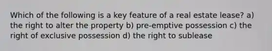 Which of the following is a key feature of a real estate lease? a) the right to alter the property b) pre-emptive possession c) the right of exclusive possession d) the right to sublease