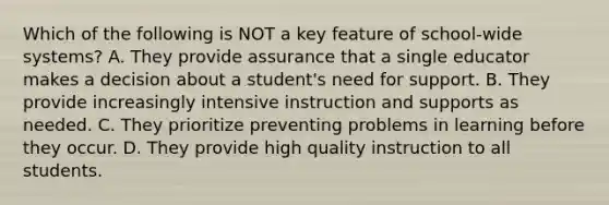 Which of the following is NOT a key feature of​ school-wide systems? A. They provide assurance that a single educator makes a decision about a​ student's need for support. B. They provide increasingly intensive instruction and supports as needed. C. They prioritize preventing problems in learning before they occur. D. They provide high quality instruction to all students.