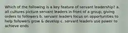 Which of the following is a key feature of servant leadership? a. all cultures picture servant leaders in front of a group, giving orders to followers b. servant leaders focus on opportunities to help followers grow & develop c. servant leaders use power to achieve ends