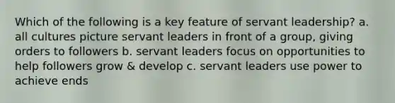 Which of the following is a key feature of servant leadership? a. all cultures picture servant leaders in front of a group, giving orders to followers b. servant leaders focus on opportunities to help followers grow & develop c. servant leaders use power to achieve ends