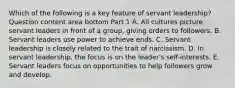 Which of the following is a key feature of servant​ leadership? Question content area bottom Part 1 A. All cultures picture servant leaders in front of a​ group, giving orders to followers. B. Servant leaders use power to achieve ends. C. Servant leadership is closely related to the trait of narcissism. D. In servant​ leadership, the focus is on the​ leader's self-interests. E. Servant leaders focus on opportunities to help followers grow and develop.