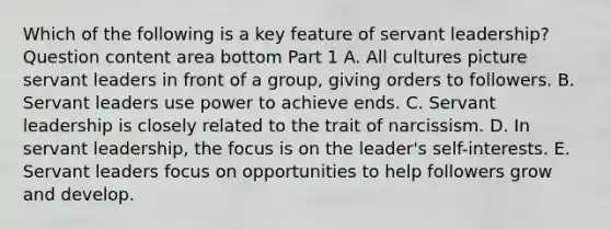 Which of the following is a key feature of servant​ leadership? Question content area bottom Part 1 A. All cultures picture servant leaders in front of a​ group, giving orders to followers. B. Servant leaders use power to achieve ends. C. Servant leadership is closely related to the trait of narcissism. D. In servant​ leadership, the focus is on the​ leader's self-interests. E. Servant leaders focus on opportunities to help followers grow and develop.