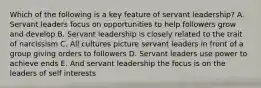 Which of the following is a key feature of servant leadership? A. Servant leaders focus on opportunities to help followers grow and develop B. Servant leadership is closely related to the trait of narcissism C. All cultures picture servant leaders in front of a group giving orders to followers D. Servant leaders use power to achieve ends E. And servant leadership the focus is on the leaders of self interests