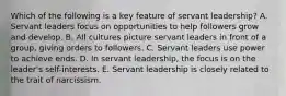 Which of the following is a key feature of servant​ leadership? A. Servant leaders focus on opportunities to help followers grow and develop. B. All cultures picture servant leaders in front of a​ group, giving orders to followers. C. Servant leaders use power to achieve ends. D. In servant​ leadership, the focus is on the​ leader's self-interests. E. Servant leadership is closely related to the trait of narcissism.