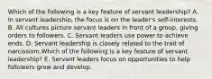 Which of the following is a key feature of servant​ leadership? A. In servant​ leadership, the focus is on the​ leader's self-interests. B. All cultures picture servant leaders in front of a​ group, giving orders to followers. C. Servant leaders use power to achieve ends. D. Servant leadership is closely related to the trait of narcissism.Which of the following is a key feature of servant​ leadership? E. Servant leaders focus on opportunities to help followers grow and develop.