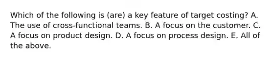 Which of the following is (are) a key feature of target costing? A. The use of cross-functional teams. B. A focus on the customer. C. A focus on product design. D. A focus on process design. E. All of the above.