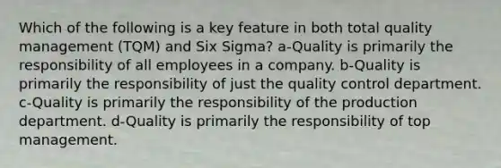 Which of the following is a key feature in both total quality management (TQM) and Six Sigma? a-Quality is primarily the responsibility of all employees in a company. b-Quality is primarily the responsibility of just the quality control department. c-Quality is primarily the responsibility of the production department. d-Quality is primarily the responsibility of top management.