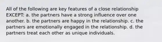 All of the following are key features of a close relationship EXCEPT: a. the partners have a strong influence over one another. b. the partners are happy in the relationship. c. the partners are emotionally engaged in the relationship. d. the partners treat each other as unique individuals.