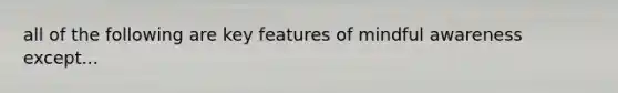 all of the following are key features of mindful awareness except...