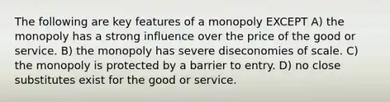 The following are key features of a monopoly EXCEPT A) the monopoly has a strong influence over the price of the good or service. B) the monopoly has severe diseconomies of scale. C) the monopoly is protected by a barrier to entry. D) no close substitutes exist for the good or service.