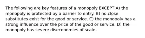 The following are key features of a monopoly EXCEPT A) the monopoly is protected by a barrier to entry. B) no close substitutes exist for the good or service. C) the monopoly has a strong influence over the price of the good or service. D) the monopoly has severe diseconomies of scale.