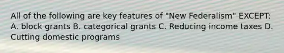 All of the following are key features of "New Federalism" EXCEPT: A. block grants B. categorical grants C. Reducing income taxes D. Cutting domestic programs