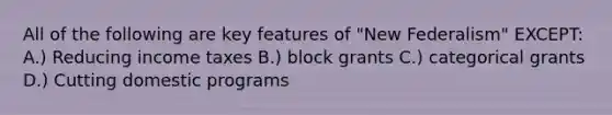 All of the following are key features of "New Federalism" EXCEPT: A.) Reducing income taxes B.) block grants C.) categorical grants D.) Cutting domestic programs