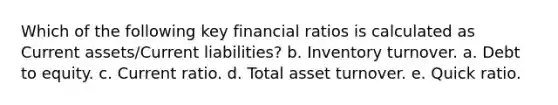 Which of the following key financial ratios is calculated as Current assets/Current liabilities? b. Inventory turnover. a. Debt to equity. c. Current ratio. d. Total asset turnover. e. Quick ratio.