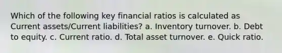 Which of the following key financial ratios is calculated as Current assets/Current liabilities? a. ​Inventory turnover. b. ​Debt to equity. c. ​Current ratio. d. ​Total asset turnover. e. ​Quick ratio.