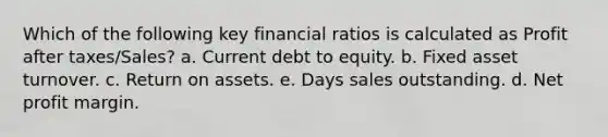 Which of the following key financial ratios is calculated as Profit after taxes/Sales? a. Current debt to equity. b. Fixed asset turnover. c. Return on assets. e. Days sales outstanding. d. Net profit margin.