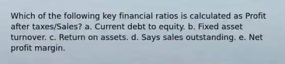 Which of the following key financial ratios is calculated as Profit after taxes/Sales? a. Current debt to equity. b. Fixed asset turnover. c. Return on assets. d. Says sales outstanding. e. Net profit margin.